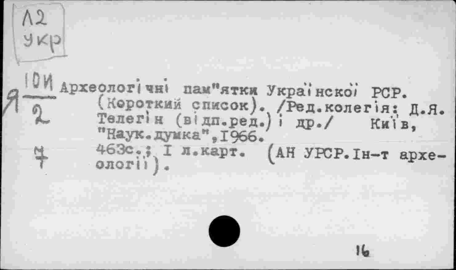 ﻿Лі
w і Археологічні пам*’ятки Українскої PCP.
л (Короткий список). /Ред.колегія: Д.я.
Л- Телег» н (відп.ред.) і др./ Київ, "Наук.думка",1966.
м	463с.: І л.карт. (АН УРСР.Ін-т архе-
Т	ологи).	4
It